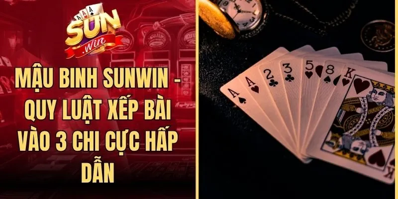Mậu Binh Sunwin - Quy Luật Xếp Bài Vào 3 Chi Cực Hấp Dẫn
